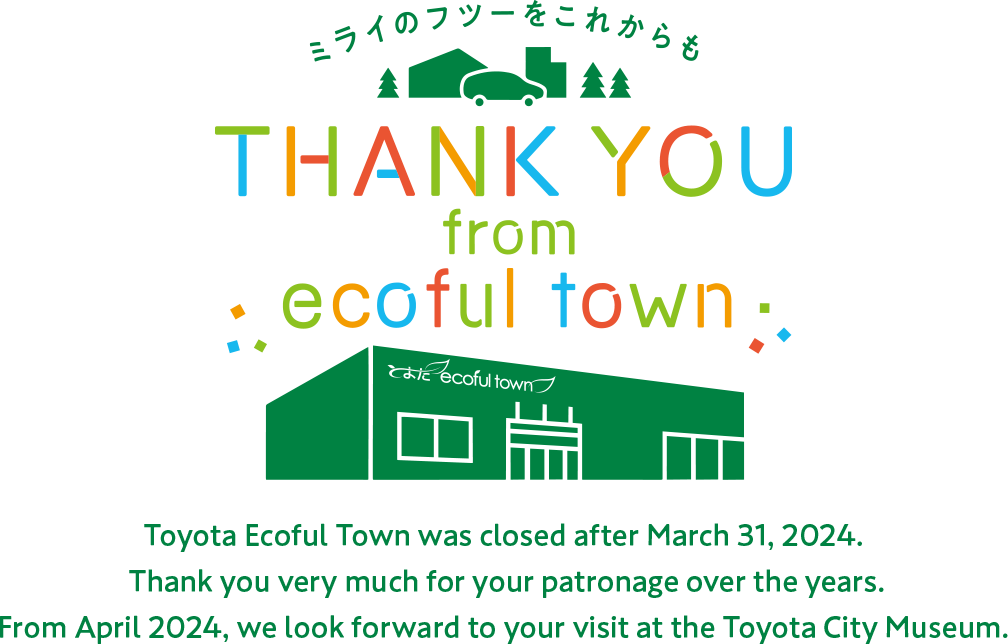 Toyota Ecoful Town was closed after March 31, 2024. Thank you very much for your patronage over the years. From April 2024, we look forward to your visit at the Toyota City Museum. 