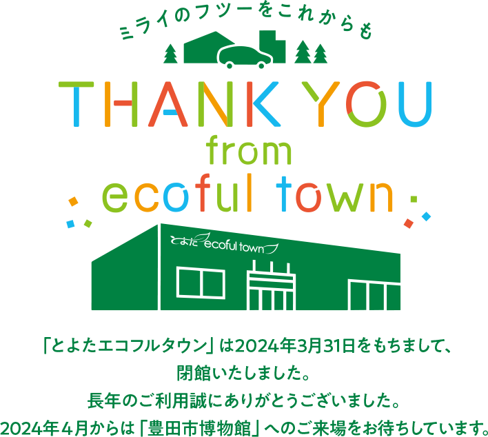 「とよたエコフルタウン」は2024年3月31日をもちまして、閉館いたしました。長年のご利用誠にありがとうございました。2024年4月からは「豊田市博物館」へのご来場をお待ちしています。