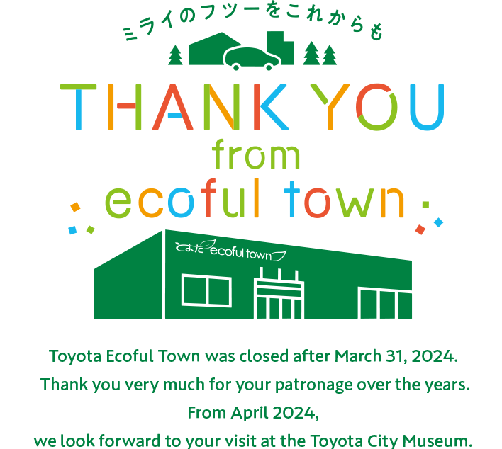 Toyota Ecoful Town was closed after March 31, 2024. Thank you very much for your patronage over the years. From April 2024, we look forward to your visit at the Toyota City Museum.