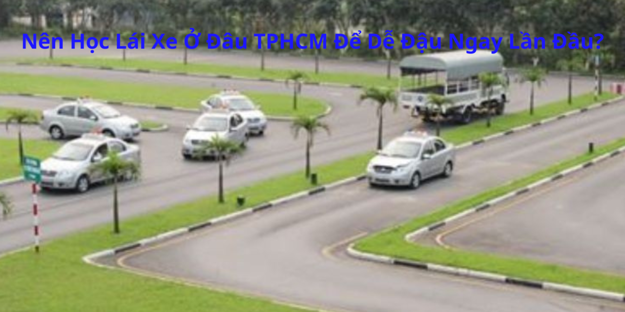 Nên Học Lái Xe Ở Đâu TPHCM 2026 Để Dễ Đậu Ngay Lần Đầu?